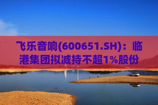 飞乐音响(600651.SH)：临港集团拟减持不超1%股份