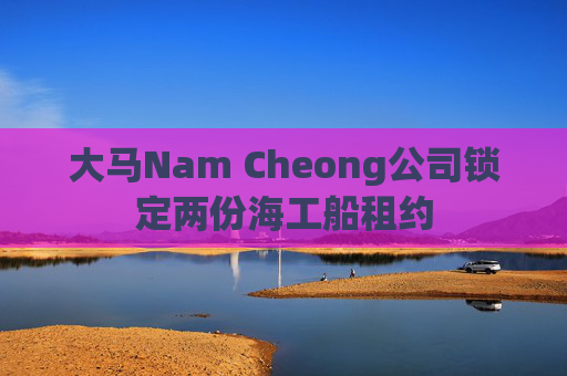 大马Nam Cheong公司锁定两份海工船租约