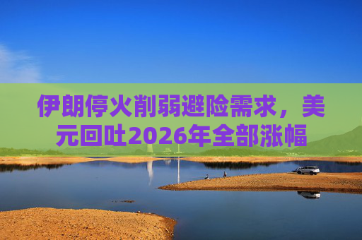 伊朗停火削弱避险需求，美元回吐2026年全部涨幅
