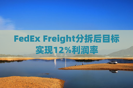 FedEx Freight分拆后目标实现12%利润率