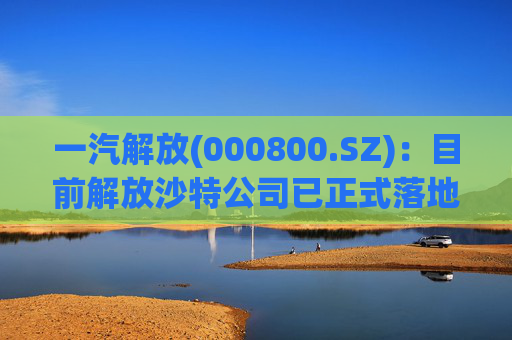 一汽解放(000800.SZ)：目前解放沙特公司已正式落地