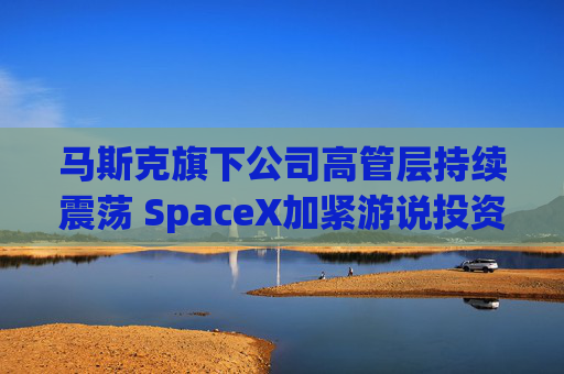 马斯克旗下公司高管层持续震荡 SpaceX加紧游说投资者