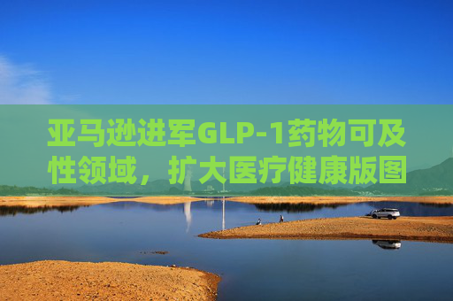 亚马逊进军GLP-1药物可及性领域，扩大医疗健康版图