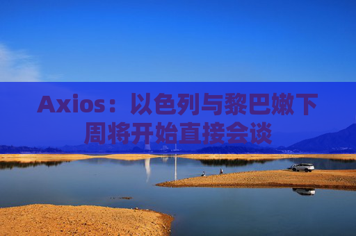 Axios：以色列与黎巴嫩下周将开始直接会谈