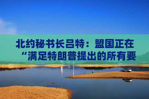 北约秘书长吕特：盟国正在“满足特朗普提出的所有要求”