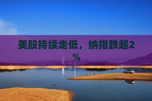美股持续走低，纳指跌超2%