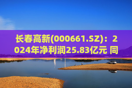 长春高新(000661.SZ)：2024年净利润25.83亿元 同比减少43.01%