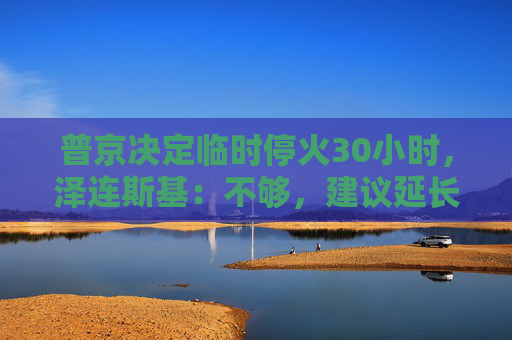 普京决定临时停火30小时，泽连斯基：不够，建议延长停火至30天