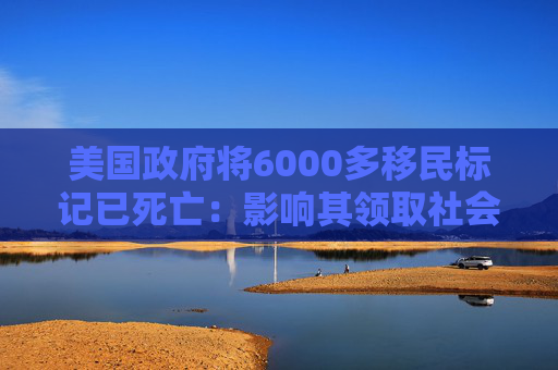 美国政府将6000多移民标记已死亡：影响其领取社会福利和拥有合法工作的权利