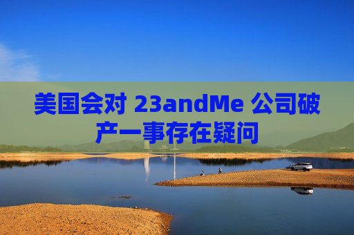 美国会对 23andMe 公司破产一事存在疑问