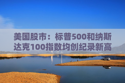 美国股市：标普500和纳斯达克100指数均创纪录新高 停火憧憬推升涨势