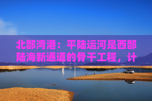 北部湾港：平陆运河是西部陆海新通道的骨干工程，计划今年9月建成通航