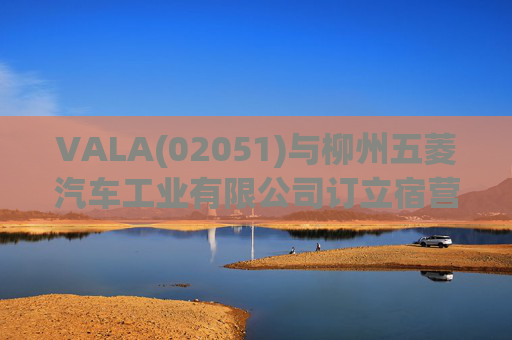 VALA(02051)与柳州五菱汽车工业有限公司订立宿营车开发协议  第1张