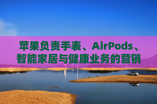 苹果负责手表、AirPods、智能家居与健康业务的营销主管离职