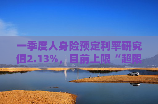 一季度人身险预定利率研究值2.13%，目前上限“超限”12BP