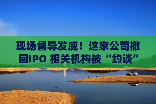 现场督导发威！这家公司撤回IPO 相关机构被“约谈”