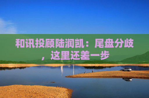 和讯投顾陆润凯:尾盘分歧,这里还差一步 第1张 和讯投顾陆润凯:尾盘分歧,这里还差一步 第1张