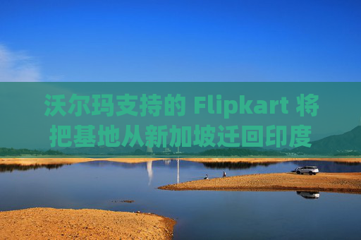 沃尔玛支持的 Flipkart 将把基地从新加坡迁回印度