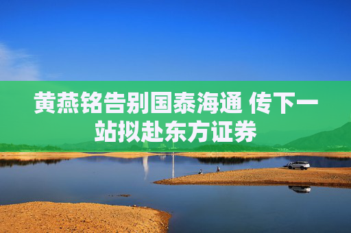 黄燕铭告别国泰海通 传下一站拟赴东方证券