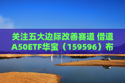 关注五大边际改善赛道 借道A50ETF华宝(159596)布局
