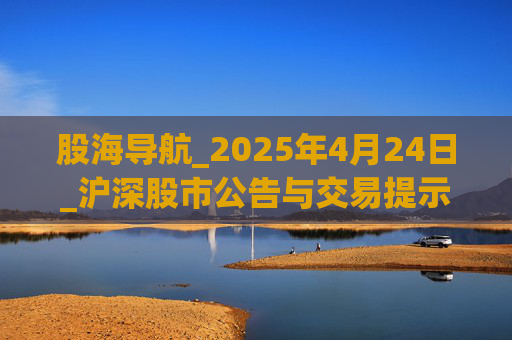 股海导航_2025年4月24日_沪深股市公告与交易提示 第1张 股海导航_2025年4月24日_沪深股市公告与交易提示 第1张