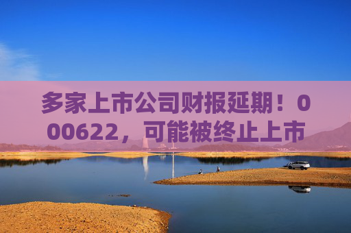 多家上市公司财报延期！000622，可能被终止上市