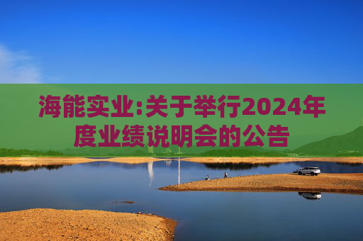 海能实业:关于举行2024年度业绩说明会的公告  第1张