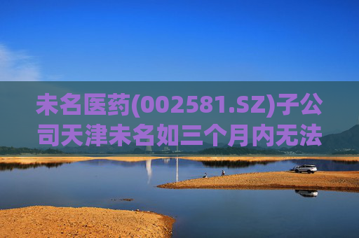 未名医药(002581.SZ)子公司天津未名如三个月内无法恢复生产 则可能触发其他风险警示情形