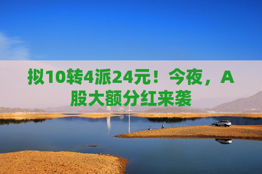 拟10转4派24元！今夜，A股大额分红来袭  第1张