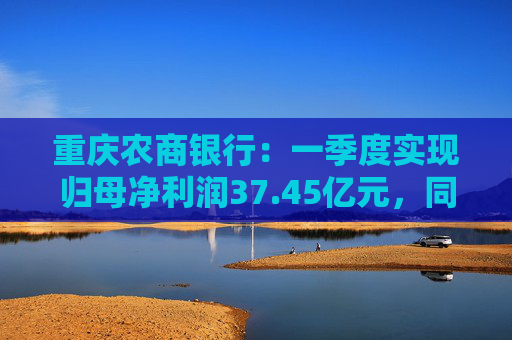 重庆农商银行：一季度实现归母净利润37.45亿元，同比增长6.25%