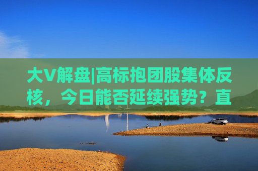 大V解盘|高标抱团股集体反核，今日能否延续强势？直播解读中  第1张