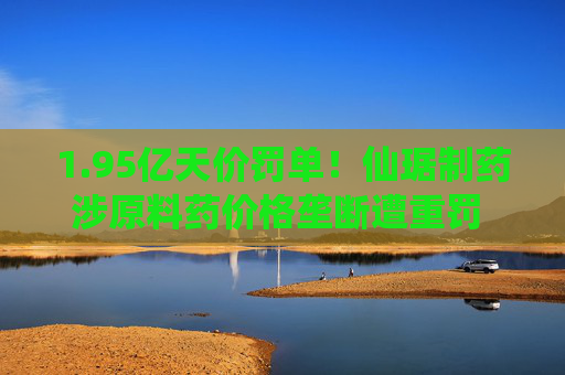 1.95亿天价罚单！仙琚制药涉原料药价格垄断遭重罚 集采寒流下业绩双降