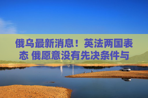 俄乌最新消息！英法两国表态 俄愿意没有先决条件与乌进行谈判