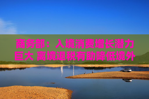 商务部:入境消费增长潜力巨大 离境退税有助降低境外旅客购物成本