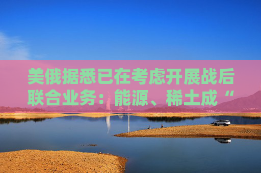 美俄据悉已在考虑开展战后联合业务：能源、稀土成“橄榄枝”！