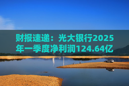 财报速递：光大银行2025年一季度净利润124.64亿元