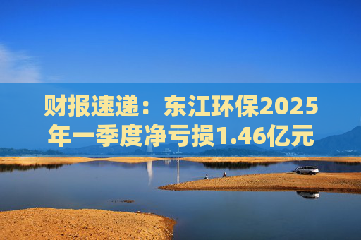财报速递:东江环保2025年一季度净亏损1.46亿元 第1张 财报速递:东江环保2025年一季度净亏损1.46亿元 第1张
