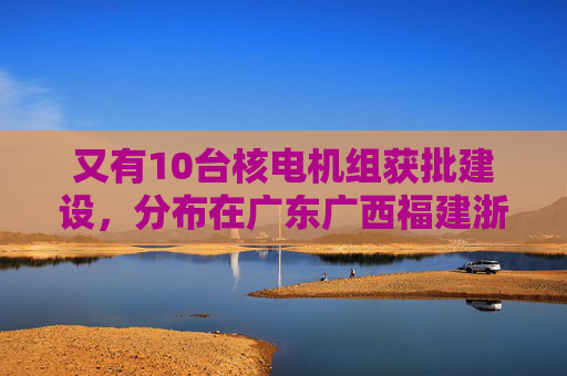 又有10台核电机组获批建设，分布在广东广西福建浙江山东