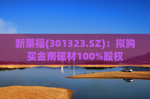 新莱福(301323.SZ):拟购买金南磁材100%股权