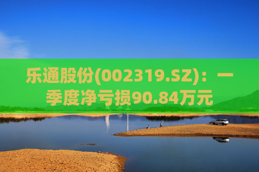 乐通股份(002319.SZ):一季度净亏损90.84万元