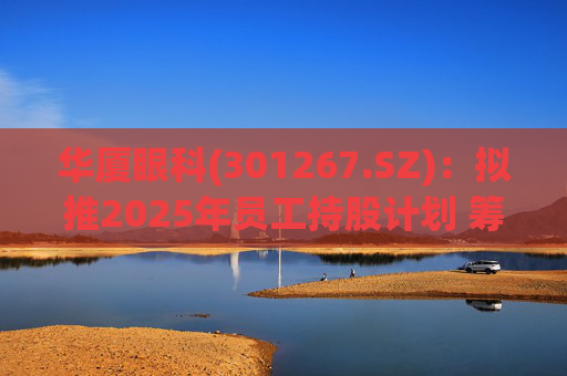 华厦眼科(301267.SZ):拟推2025年员工持股计划 筹资总额上限为7241.78万元