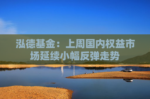 泓德基金：上周国内权益市场延续小幅反弹走势