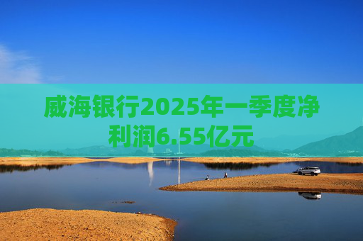威海银行2025年一季度净利润6.55亿元