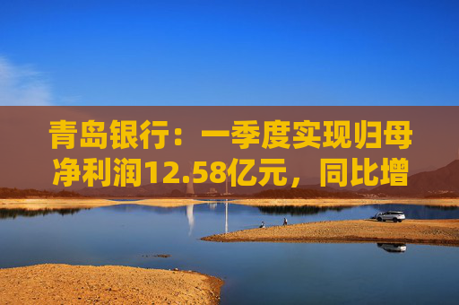 青岛银行：一季度实现归母净利润12.58亿元，同比增长16.42%