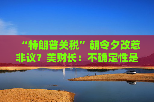 “特朗普关税”朝令夕改惹非议？美财长：不确定性是他的策略！  第1张