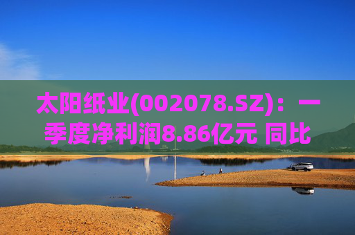 太阳纸业(002078.SZ):一季度净利润8.86亿元 同比下降7.32%
