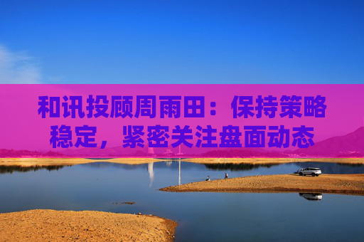 和讯投顾周雨田：保持策略稳定，紧密关注盘面动态