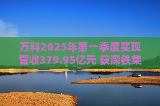 万科2025年第一季度实现营收379.95亿元 获深铁集团33亿元借款支持