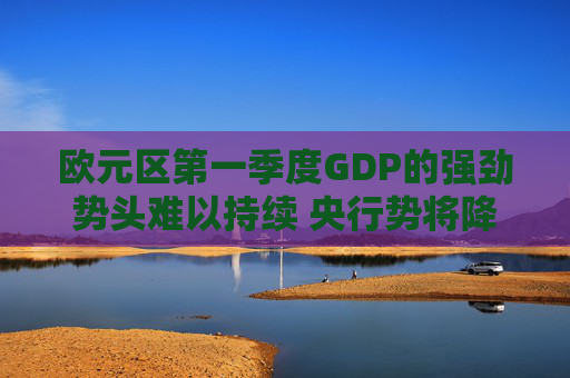 欧元区第一季度GDP的强劲势头难以持续 央行势将降息