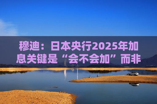 穆迪：日本央行2025年加息关键是“会不会加”而非“何时加”